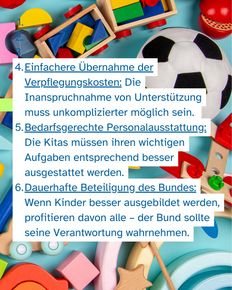 Im Hintergrund Spielzeug, im Vordergrund Text: Einfachere Übernahme der Verpflegungskosten: Die Inanspruchnahme von Unterstützung muss unkomplizierter möglich sein. Bedarfsgerechte Personalausstattung: Die Kitas müssen ihren wichtigen Aufgaben entsprechend besser ausgestattet werden. Dauerhafte Beteiligung des Bundes: Wenn Kinder besser ausgebildet werden, profitieren davon alle – der Bund sollte seine Verantwortung wahrnehmen.