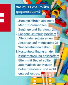 Im Hintergrund Spielzeug im Vordergrund Text: Wo muss die Politik gegensteuern? Zugangshürden abbauen: Mehr Informationen, Zugänge und Beratung: Längere Betreuungszeiten: Alle Kinder sollten einen Anspruch auf mindestens 35 Wochenstunden haben. Kostenbeteiligung an der Kinderbetreuung abschaffen: Eltern mit Bedarf sollten automatisch von Kosten befreit werden – und nicht erst auf Antrag.