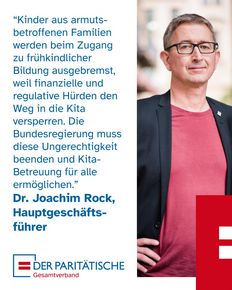 Foto eines Mannes mittleren Alters mit Brille, grauen, kurzen Haaren und einem freundlichen Gesicht in einem Jackett und rotem T-Shirt, es ist Dr. Joachim Rock, Hauptgeschäftsführer des Paritätischen Gesamtverbandes, dazu ein Zitat von ihm: “Kinder aus armuts-betroffenen Familien werden beim Zugang zu frühkindlicher Bildung ausgebremst, weil finanzielle und regulative Hürden den Weg in die Kita versperren. Die Bundesregierung muss diese Ungerechtigkeit beenden und Kita-Betreuung für alle ermöglichen.”