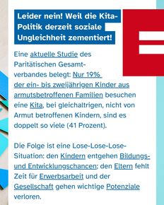 Text: Leider nein! Weil die Kita- Politik derzeit soziale Ungleichheit zementiert! Eine aktuelle Studie des Paritätischen Gesamt- verbandes belegt: Nur 19% der ein- bis zweijährigen Kinder aus armutsbetroffenen Familien besuchen eine Kita, bei gleichaltrigen, nicht von Armut betroffenen Kindern, sind es doppelt so viele (41 Prozent). Die Folge ist eine Lose-Lose-Lose-Situation: den Kindern entgehen Bildungs- und Entwicklungschancen; den Eltern fehlt Zeit für Erwerbsarbeit und der Gesellschaft gehen wichtige Potenziale verloren.